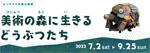 「美術の森に生きるどうぶつたち」
 2022.7.2（土）‐9.25（日）
メナード美術館